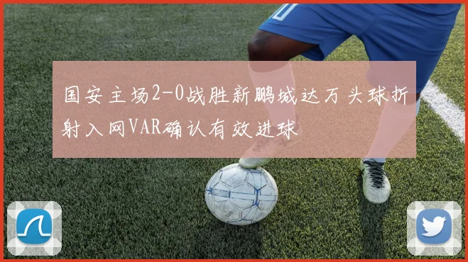 国安主场2-0战胜新鹏城达万头球折射入网VAR确认有效进球
