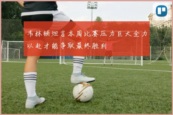 韦林顿坦言本周比赛压力巨大全力以赴才能争取最终胜利