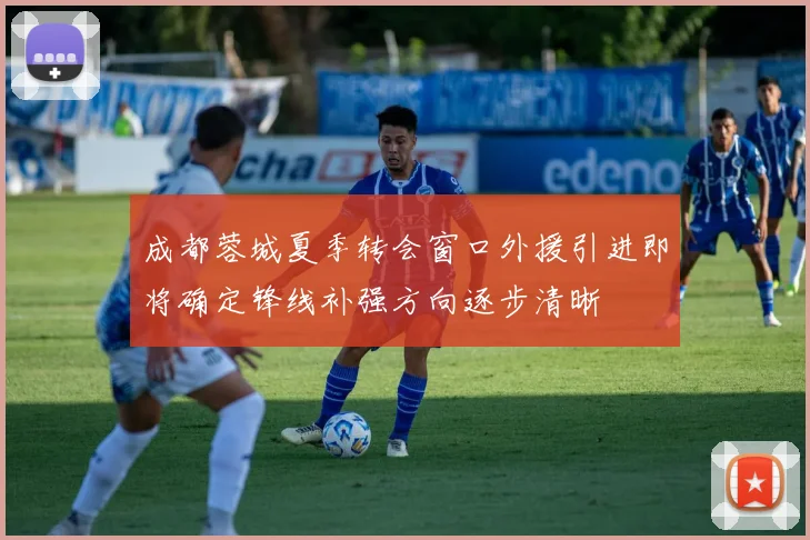 成都蓉城夏季转会窗口外援引进即将确定锋线补强方向逐步清晰