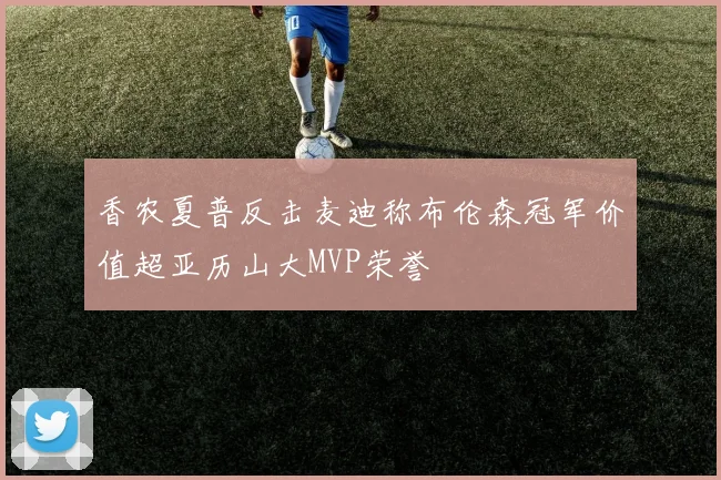 香农夏普反击麦迪称布伦森冠军价值超亚历山大MVP荣誉