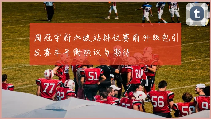 周冠宇新加坡站排位赛前升级包引发赛车平衡热议与期待