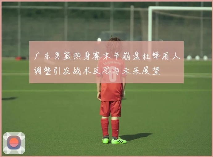 广东男篮热身赛末节崩盘杜锋用人调整引发战术反思与未来展望